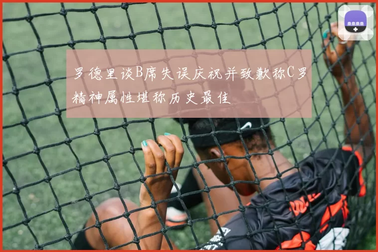 罗德里谈B席失误庆祝并致歉称C罗精神属性堪称历史最佳