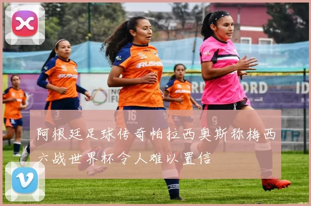 阿根廷足球传奇帕拉西奥斯称梅西六战世界杯令人难以置信