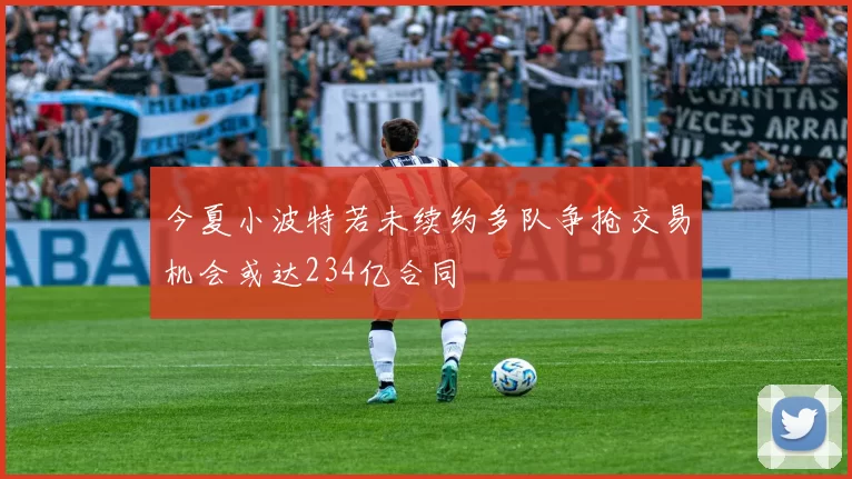 今夏小波特若未续约多队争抢交易机会或达234亿合同