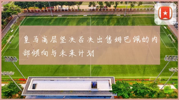 皇马高层坚决否决出售姆巴佩的内部倾向与未来计划