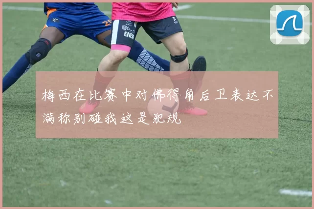 梅西在比赛中对佛得角后卫表达不满称别碰我这是犯规