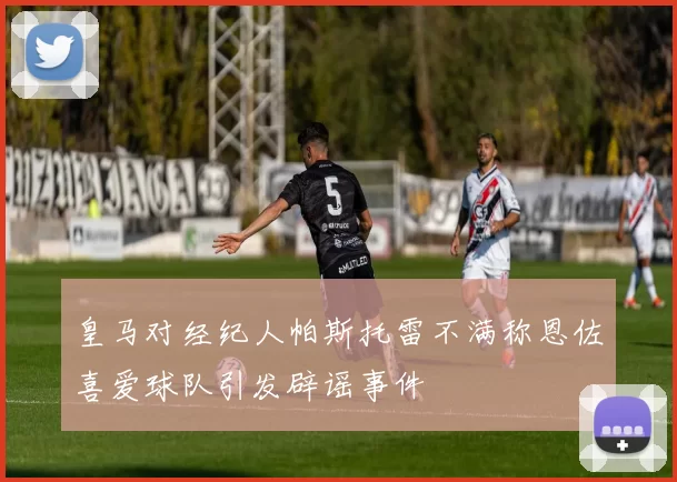皇马对经纪人帕斯托雷不满称恩佐喜爱球队引发辟谣事件