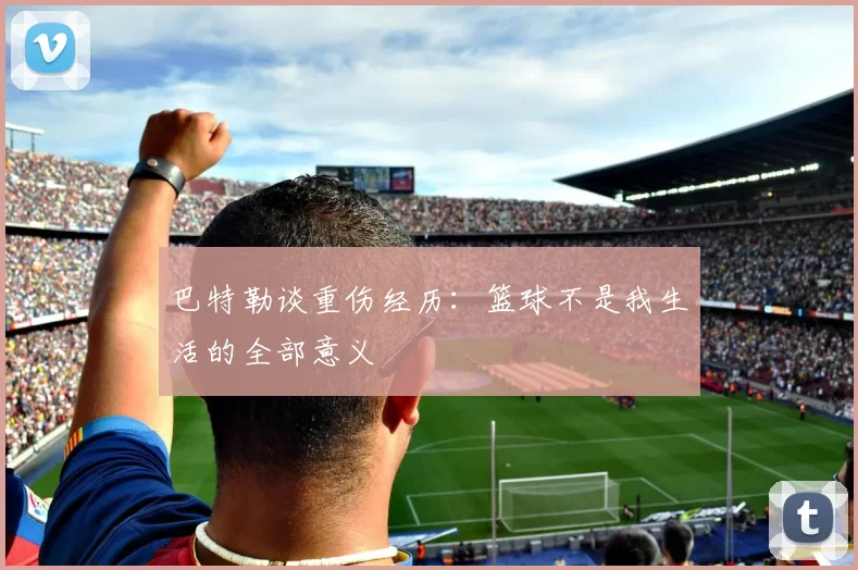 巴特勒谈重伤经历：篮球不是我生活的全部意义