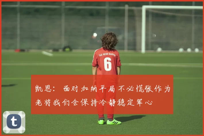 凯恩：面对加纳平局不必慌张作为老将我们会保持冷静稳定军心
