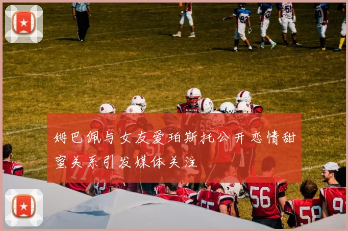 姆巴佩与女友爱珀斯托公开恋情甜蜜关系引发媒体关注