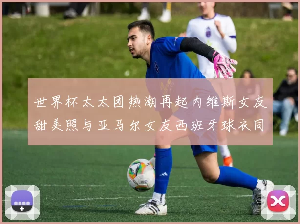 世界杯太太团热潮再起内维斯女友甜美照与亚马尔女友西班牙球衣同框秀