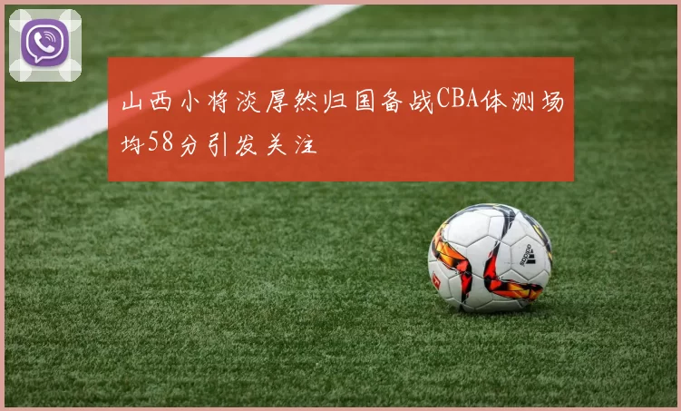 山西小将淡厚然归国备战CBA体测场均58分引发关注