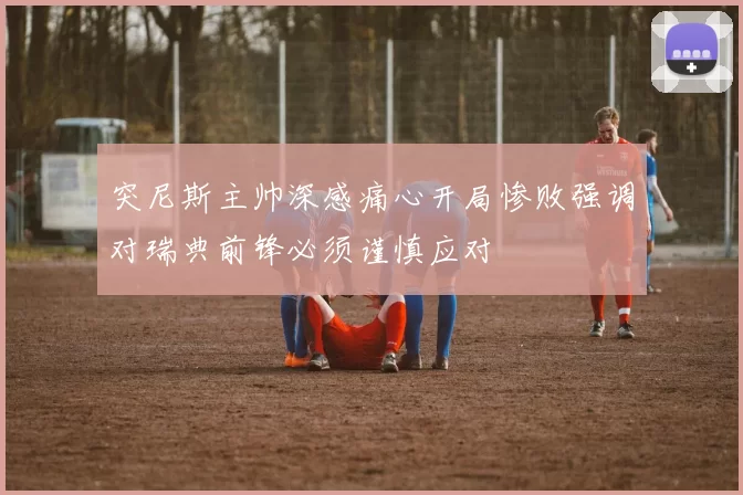 突尼斯主帅深感痛心开局惨败强调对瑞典前锋必须谨慎应对
