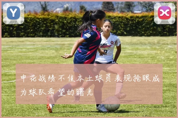 申花战绩不佳本土球员表现抢眼成为球队希望的曙光