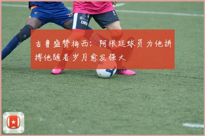 吉鲁盛赞梅西：阿根廷球员为他拼搏他随着岁月愈发强大