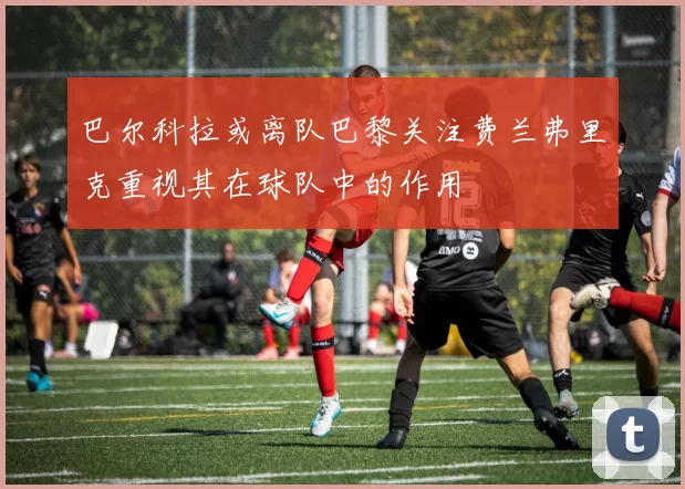 巴尔科拉或离队巴黎关注费兰弗里克重视其在球队中的作用