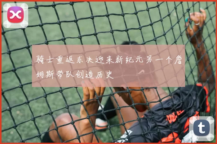 骑士重返东决迎来新纪元另一个詹姆斯带队创造历史