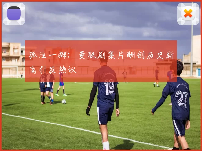 孤注一掷：曼联剧集片酬创历史新高引发热议