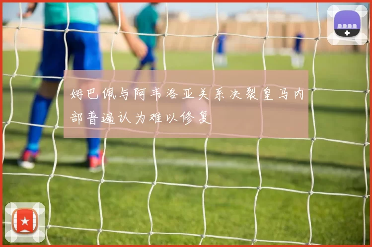 姆巴佩与阿韦洛亚关系决裂皇马内部普遍认为难以修复