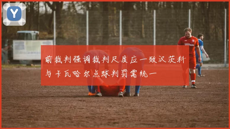 前裁判强调裁判尺度应一致汉茨科与卡瓦哈尔点球判罚需统一