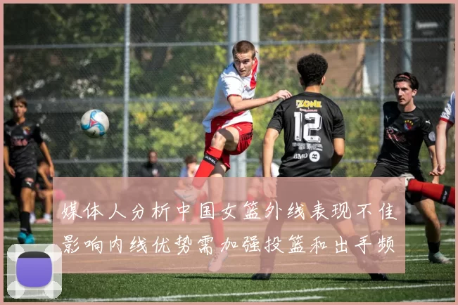 媒体人分析中国女篮外线表现不佳影响内线优势需加强投篮和出手频率