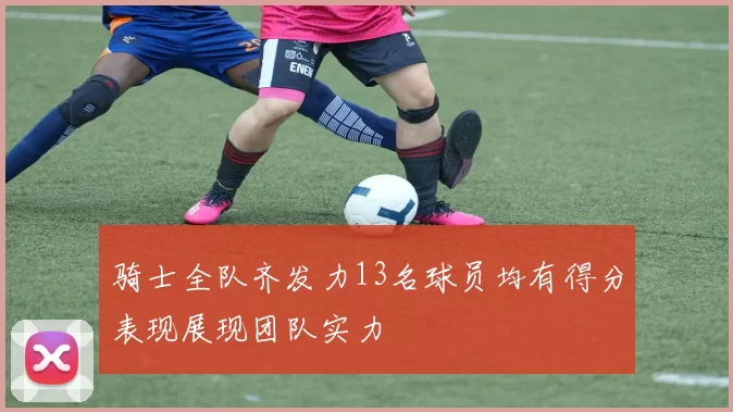 骑士全队齐发力13名球员均有得分表现展现团队实力