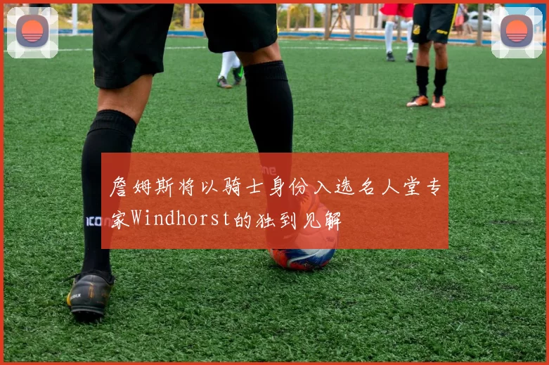 詹姆斯将以骑士身份入选名人堂专家Windhorst的独到见解