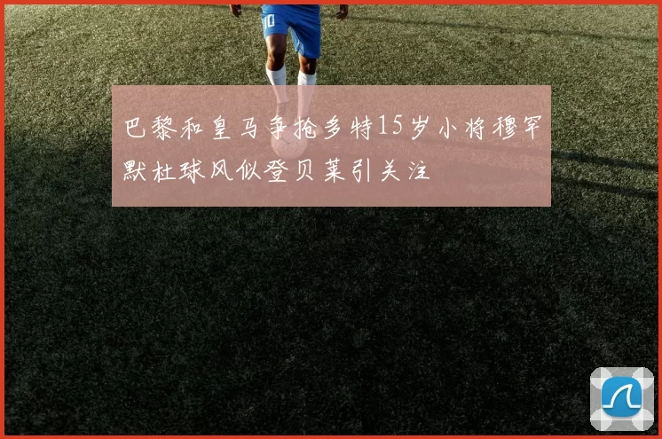 巴黎和皇马争抢多特15岁小将穆罕默杜球风似登贝莱引关注