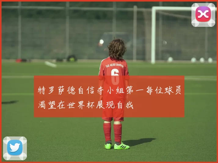 特罗萨德自信夺小组第一每位球员渴望在世界杯展现自我