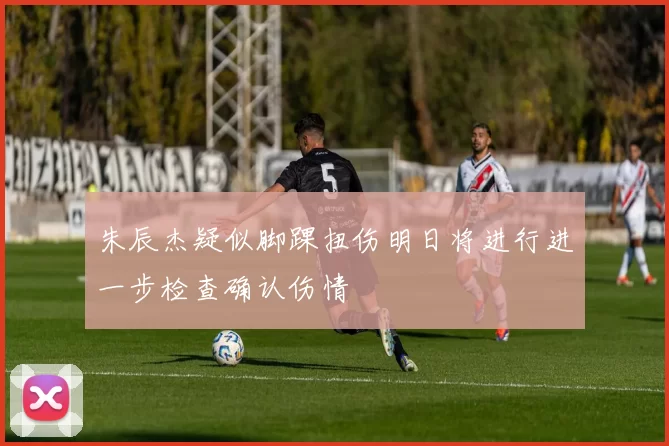 朱辰杰疑似脚踝扭伤明日将进行进一步检查确认伤情