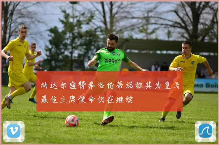 纳达尔盛赞弗洛伦蒂诺称其为皇马最佳主席使命仍在继续