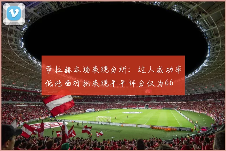 萨拉赫本场表现分析：过人成功率低地面对抗表现平平评分仅为66