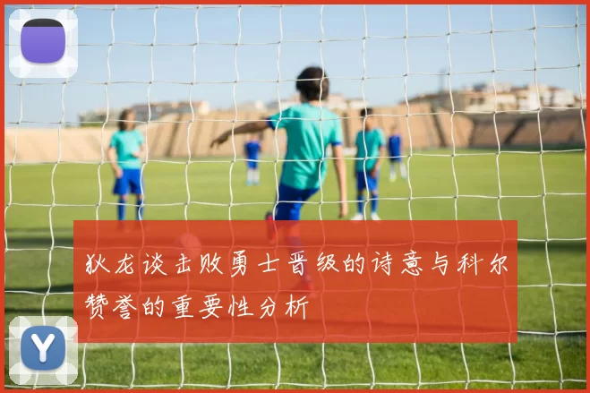 狄龙谈击败勇士晋级的诗意与科尔赞誉的重要性分析