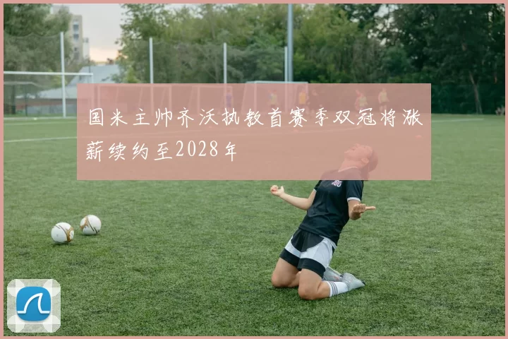 国米主帅齐沃执教首赛季双冠将涨薪续约至2028年