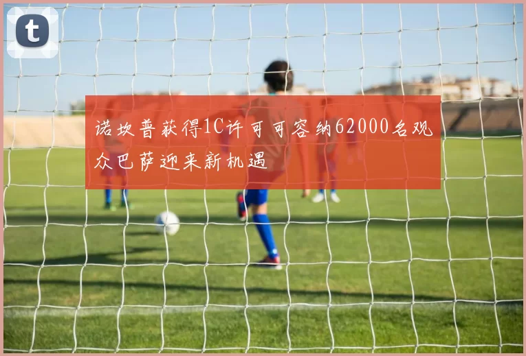 诺坎普获得1C许可可容纳62000名观众巴萨迎来新机遇