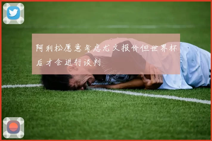 阿利松愿意考虑尤文报价但世界杯后才会进行谈判
