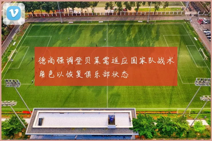 德尚强调登贝莱需适应国家队战术角色以恢复俱乐部状态